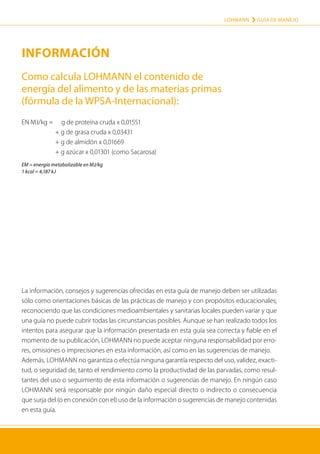LOHMANN › GUÍA DE MANEJO
47
INFORMACIÓN
La información, consejos y sugerencias ofrecidas en esta guía de manejo deben ser utilizadas
sólo como orientaciones básicas de las prácticas de manejo y con propósitos educacionales;
reconociendo que las condiciones medioambientales y sanitarias locales pueden variar y que
una guía no puede cubrir todas las circunstancias posibles. Aunque se han realizado todos los
intentos para asegurar que la información presentada en esta guía sea correcta y fiable en el
momento de su publicación, LOHMANN no puede aceptar ninguna responsabilidad por erro-
res, omisiones o imprecisiones en esta información, así como en las sugerencias de manejo.
Además, LOHMANN no garantiza o efectúa ninguna garantía respecto del uso, validez, exacti-
tud, o seguridad de, tanto el rendimiento como la productivdad de las parvadas, como resul-
tantes del uso o seguimiento de esta información o suge­
rencias de manejo. En ningún caso
LOHMANN será responsable por ningún daño especial directo o indirecto o consecuencia
que surja del (o en conexión con el) uso de la información o sugerencias de manejo contenidas
en esta guía.
Como calcula LOHMANN el contenido de
energía del alimento y de las materias primas
(fórmula de la WPSA-Internacional):
EN MJ/kg =		 g de proteína cruda x 0,01551
	 + g de grasa cruda x 0,03431
	 + g de almidón x 0,01669
	 + g azúcar x 0,01301 (como Sacarosa)
EM = energía metabolizable en MJ/kg
1 kcal = 4,187 kJ
 