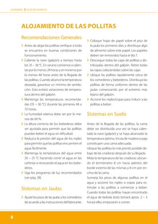 8
LOHMANN › GUÍA DE MANEJO
8
Recomendaciones Generales
	
› 
Antes de alojar las pollitas verifique si todo
se encuentra en buenas condiciones de
funcionamiento.
	
› 
Caliente la nave (galpón) a tiempo hasta
los 35 – 36 °C. En verano comience a calen-
tar por lo menos 24 horas y en invierno por
lo menos 48 horas antes de la llegada de
las pollitas. Cuando al­cance la temperatura
deseada, garantice un mínimo de ventila-
ción. Esto evitará variaciones de tempera-
tura dentro del galpón.
	
› 
Mantenga las temperaturas recomenda-
das (35 – 36 °C) durante las primeras 48 a
72 horas.
	
› 
La humedad relativa debe ser por lo me-
nos de 60 %.
	
› 
La altura correcta de los bebederos debe
ser ajustada para permitir que las pollitas
puedan beber el agua sin dificultad.
	
› 
Reduzca la presión del agua de los niples
para permitir que las pollitas encuentren el
agua fácilmente.
	
› 
Mantenga la temperatura del agua entre
20 – 25 °C haciendo correr el agua en las
cañerías o renovando el agua en los bebe-
deros.
	
› 
Siga los programas de luz recomendados
(ver pág. 28).
Sistemas en Jaulas
	
› 
Ajuste los pisos de las jaulas y los comederos
de acuerdo a las instrucciones del fabricante.
	
› 
Coloque hojas de papel sobre el piso de
la jaula los primeros días y distribuya algo
de alimento sobre este papel. Los papeles
deben ser removidos hasta el día 7.
	
› 
Descargue todas las cajas de pollitas y dis-
tribúyalas dentro del galpón. Retire todas
las tapas colocándolas sobre las cajas.
	
› 
Ubique las pollitas rápidamente cerca de
los comederos y bebederos. Distribuya las
pollitas de forma uniforme dentro de las
jaulas comenzando por el extremo más
lejano del galpón.
	
› 
Accione los niples/copas para inducir a las
pollitas a beber.
Sistemas en Suelo

Antes de la llegada de las pollitas, la cama
debe ser distribuída una vez se haya calen-
tado la nave (galpón) y se haya alcanzado la
temperatura óptima. Viruta de madera o paja
constituyen una cama adecuada.

Ubique las pollitas lo más pronto posible de-
bajo de las criadoras después de su llegada.

Mida la temperatura de las criadoras ubican-
do el termómetro 8 cm hacia adentro del
borde externo de las mismas y 8 cm por en-
cima de la cama.

Sumerja los picos de algunas pollitas en el
agua y accione los niples o copas para es-
timular a las pollitas a comenzar a beber.
Cuando todas las pollitas hayan encontrado
el agua de bebida (esto tomará aprox. 2 – 3
horas) ellas empezarán a comer.
ALOJAMIENTO DE LAS POLLITAS
 