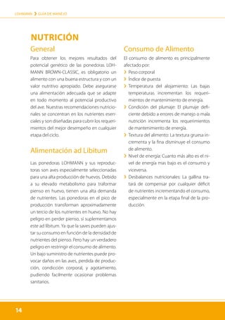 14
LOHMANN › GUÍA DE MANEJO
14
General
Para obtener los mejores resultados del
potencial genético de las ponedoras LOH-
MANN BROWN-CLASSIC, es obligatorio un
alimento con una buena estructura y con un
valor nutritivo apropiado. Debe asegurarse
una alimentación adecuada que se adapte
en todo momento al potencial productivo
del ave. Nuestras recomendaciones nutricio-
nales se concentran en los nutrientes esen-
ciales y son diseñadas para cubrir los requeri-
mientos del mejor desempeño en cualquier
etapa del ciclo.
Alimentación ad Libitum
Las ponedoras LOHMANN y sus reproduc-
toras son aves especialmente seleccionadas
para una alta producción de huevos. Debido
a su elevado metabolismo para traformar
pienso en huevo, tienen una alta demanda
de nutrientes. Las ponedoras en el pico de
producción transforman aproximadamente
un tercio de los nutrientes en huevo. No hay
peligro en perder pienso, si suplementamos
este ad líbitum. Ya que la saves pueden ajus-
tar su consumo en función de la densidad de
nutrientes del pienso. Pero hay un verdadero
peligro en restringir el consumo de alimento.
Un bajo suministro de nutrientes puede pro-
vocar daños en las aves, perdida de produc-
ción, condicción corporal, y agotamiento,
pudiendo facilmente ocasionar problemas
sanitarios.
Consumo de Alimento
El consumo de alimento es principalmente
afectado por:
	
› Peso corporal
	
› Índice de puesta
	
› 
Temperatura del alojamiento: Las bajas
temperaturas incrementan los requeri-
mientos de mantenimiento de energía.
	
› 
Condición del plumaje: El plumaje defi-
ciente debido a errores de manejo o mala
nutrición incrementa los requerimientos
de mantenimiento de energía.
	
› 
Textura del alimento: La textura gruesa in-
crementa y la fina disminuye el consumo
de alimento.
	
› 
Nivel de energía: Cuanto más alto es el ni-
vel de energía mas bajo es el consumo y
viceversa.
	
› 
Desbalances nutricionales: La gallina tra-
tará de compensar por cualquier déficit
de nutrientes incrementando el consumo,
especialmente en la etapa final de la pro-
ducción.
NUTRICIÓN
 