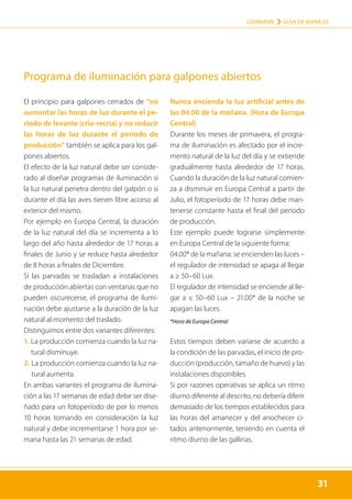 31
LOHMANN › GUÍA DE MANEJO
31
El principio para galpones cerrados de “no
aumentar las horas de luz durante el pe-
ríodo de levante (cría-recría) y no reducir
las horas de luz durante el período de
producción” también se aplica para los gal-
pones abiertos.
El efecto de la luz natural debe ser conside-
rado al diseñar programas de iluminación si
la luz natural penetra dentro del galpón o si
durante el día las aves tienen libre acceso al
exterior del mismo.
Por ejemplo en Europa Central, la duración
de la luz natural del día se incrementa a lo
largo del año hasta alrededor de 17 horas a
finales de Junio y se reduce hasta alrededor
de 8 horas a finales de Diciembre.
Si las parvadas se trasladan a instalaciones
de producción abiertas con ventanas que no
pueden oscurecerse, el programa de ilumi-
nación debe ajustarse a la duración de la luz
natural al momento del traslado.
Distinguimos entre dos variantes diferentes:
1. 
La producción comienza cuando la luz na-
tural disminuye.
2. 
La producción comienza cuando la luz na-
tural aumenta.
En ambas variantes el programa de ilumina-
ción a las 17 semanas de edad debe ser dise-
ñado para un fotoperíodo de por lo menos
10 horas tomando en consideración la luz
natural y debe incrementarse 1 hora por se-
mana hasta las 21 semanas de edad.
Nunca encienda la luz artificial antes de
las 04.00 de la mañana. (Hora de Europa
Central)
Durante los meses de primavera, el progra-
ma de iluminación es afectado por el incre-
mento natural de la luz del día y se extiende
gradualmente hasta alrededor de 17 horas.
Cuando la duración de la luz natural comien-
za a disminuir en Europa Central a partir de
Julio, el fotoperíodo de 17 horas debe man-
tenerse constante hasta el final del período
de producción.
Este ejemplo puede lograrse simplemente
en Europa Central de la siguiente forma:

04.00* de la mañana: se encienden las luces –
el regulador de intensidad se apaga al llegar
a ≥ 50–60 Lux.

El regulador de intensidad se enciende al lle-
gar a ≤ 50–60 Lux – 21.00* de la noche se
apagan las luces.
*Hora de Europa Central
Estos tiempos deben variarse de acuerdo a
la condición de las parvadas, el inicio de pro-
ducción (producción, tamaño de huevo) y las
instalaciones disponibles.
Si por razones operativas se aplica un ritmo
diurno diferente al descrito, no debería diferir
demasiado de los tiempos establecidos para
las horas del amanecer y del anochecer ci-
tados anteriormente, teniendo en cuenta el
ritmo diurno de las gallinas.
Programa de iluminación para galpones abiertos
 