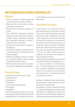 33
LOHMANN › GUÍA DE MANEJO
33
Higiene
	
› 
Construir la granja a distancia segura de
otras explotaciones avícolas y cercarla.
	
› 
Alojar aves de una sola edad y no alojar
ninguna otra especie aviar.
	
› 
No permita la entrada de visitantes a la
granja.
	
› 
Usar solamente vestimenta protectora
propia de la granja dentro de la misma y
también proveer vestimenta protectora
para veterinarios, personal de servicio y
mantenimiento y consultores.
	
› 
Desinfectar las botas antes de ingresar a
los galpones.
	
› 
Usar ración a granel si es posible. No per-
mitir el ingreso de los conductores de ve-
hículos al galpón.
	
› 
Proteger los galpones contra aves silves-
tres y parásitos. Mantener ratas y ratones
constantemente bajo control.
	
› Eliminar las aves muertas de forma higiéni-
ca. Seguir las regulaciones y leyes locales.
Control Diario
	
› Verifique por lo menos una vez al día:
	
› Estado de salud
	
› Temperatura
	
› Ventilación
	
› Consumo de agua y alimento
	
› Iluminación
	
› Mortalidad
Al verificar el estado de salud no se guíe so-
lamente por la impresión general y la tasa de
mortalidad, tome nota también del consu-
mo de alimento y agua y de la consistencia
de las heces.
Suministro de Agua
El agua limpia es tan importante como el
buen alimento para un desempeño superior.
Por lo tanto el agua fresca, limpia y potable
debe estar siempre a disposición de las aves
y debe asegurarse un suministro adecuado
de la misma. Un medidor es una herramienta
útil para determinar el consumo de agua. La
temperatura óptima del agua es de alrede-
dor de 20 °C. Además, el consumo de alimen-
to y agua están directamente relacionados.
Si las aves no beben suficiente agua por
cualquier razón, el consumo de alimento se
reduce consecuentemente.
Larelacióndeaguayalimentoencondiciones
de confort térmico es de alrededor de 1,8 –
2 : 1; pero esta relación se incrementa has-
ta 5 : 1 a altas temperaturas por encima de
30 °C. Durante la exposición a altas tempe-
raturas las aves consumen menos alimento
pero más agua en un esfuerzo por disminuir
su temperatura corporal.
Verifique la calidad del agua regularmente,
especialmente si utiliza su propio suministro
de agua como agua de pozo.
Por ejemplo, un excesivo contenido de sales
en el agua de bebida puede ocasionar daño
persistente en la calidad de la cáscara y las
aguas duras con alto contenido de sólidos di-
sueltos totales pueden ocasionar daño renal.
RECOMENDACIONES GENERALES
 