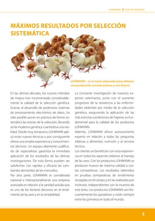 5
LOHMANN › GUÍA DE MANEJO
5
En las últimas décadas, los nuevos métodos
de mejora han incrementado considerable-
mente la calidad de la selección genética.
Gracias al desarrollo de poderosos sistemas
de procesamiento electrónico de datos, ha
sido posible poner en práctica de forma sis-
temática las teorías de la selección, llevando
así la moderna genética cuantitativa a la rea-
lidad. Desde muy temprano, LOHMANN apli-
có estas nuevas técnicas y por consiguiente
ofrece una amplia experiencia y conocimien-
tos técnicos. Un equipo altamente cualifica-
do de especialistas garantiza la inmediata
aplicación de los resultados de las últimas
investigaciones. De esta forma pueden ser
satisfechas con rapidez y eficacia las cam-
biantes demandas de los mercados.
Por otra parte, LOHMANN es considerada
nacional e internacionalmente una empresa
avanzada en relación a la sanidad avícola que
es uno de los factores decisivos en el rendi-
miento de las aves y en la rentabilidad.
La constante investigación de nuestros ex-
pertos veterinarios, junto con el aumento
progresivo de la resistencia a las enferme-
dades obtenido por medio de la selección
genética, asegurando la aplicación de las
más estrictas condiciones de higiene, es fun-
damental para la calidad de los productos
LOHMANN.
Además, LOHMANN ofrece asesoramiento
experto en relación a todas las preguntas
relativas a alimentos, nutrición y al servicio
técnico.
Los clientes se benefician con esta experien-
cia en todos los aspectos relativos al manejo
de las aves. Con los productos LOHMANN se
producen huevos de máxima calidad a cos-
tos competitivos. Los resultados obtenidos
en pruebas comparativas de rendimiento
recogidas en el campo y en las realizadas por
institutos independientes son la muestra de
este éxito. Los productos LOHMANN son fre-
cuentemente los ganadores y están siempre
entre los primeros en todo el mundo.
LOHMANN – es el socio adecuado para obtener
una producción avicola exitosa y con futuro.
MÁXIMOS RESULTADOS POR SELECCIÓN
SISTEMÁTICA
 