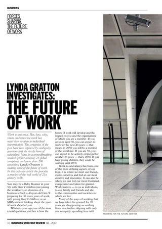 PLANNING FOR THE FUTURE: GRATTON
Work is universal. But, how, why,
where and when we work has
never been so open to individual
interpretation. The certainties of the
past have been replaced by ambiguity,
questions and the steady hum of
technology. Now, in a groundbreaking
research project covering 21 global
companies and more than 200
executives, Lynda Gratton is
making sense of the future of work.
In this exclusive article she provides
a preview of the real world of 21st
century work.
You may be a Baby Boomer in your
50s with Gen Y children just joining
the workforce; an alumnus of a
business school, a 40-year-old Gen X
preparing for 30 more years of work,
with young Gen Z children; or an
MBA student thinking about the years
of work ahead of you.
Whatever your age, one of the most
crucial questions you face is how the
FORCES
SHAPING
THEFUTURE
OFWORK
future of work will develop and the
impact on you and the organisations
of which you are a member. If you
are now aged 30, you can expect to
work for the next 40 years — that
means in 2050 you will be a member
of the workforce. If you are 50, you
can expect to be actively employed for
another 20 years — that’s 2030. If you
have young children, they could be
working until 2070.
Work is, and always has been, one
of the most defining aspects of our
lives. It is where we meet our friends,
excite ourselves and feel at our most
creative and innovative. It can also be
where we can feel our most frustrated,
exasperated and taken for granted.
Work matters — to us as individuals,
to our family and friends and also
to the communities and societies in
which we live.
Many of the ways of working that
we have taken for granted for 20
years are disappearing — working
from nine-to-five, aligning with only
one company, spending time with
lyndagratton
investigates:
THE FUTURE
OF WORK
16 BUSINESS STRATEGY REVIEW Q3– 2010
BUSINESS
 