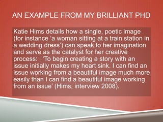 AN EXAMPLE FROM MY BRILLIANT PHD
Katie Hims details how a single, poetic image
(for instance „a woman sitting at a train station in
a wedding dress‟) can speak to her imagination
and serve as the catalyst for her creative
process: „To begin creating a story with an
issue initially makes my heart sink. I can find an
issue working from a beautiful image much more
easily than I can find a beautiful image working
from an issue‟ (Hims, interview 2008).

 