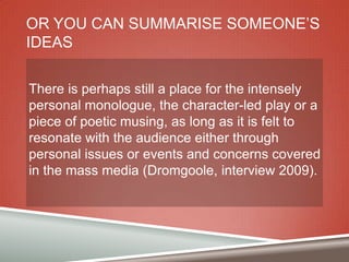 OR YOU CAN SUMMARISE SOMEONE‟S
IDEAS
There is perhaps still a place for the intensely
personal monologue, the character-led play or a
piece of poetic musing, as long as it is felt to
resonate with the audience either through
personal issues or events and concerns covered
in the mass media (Dromgoole, interview 2009).

 