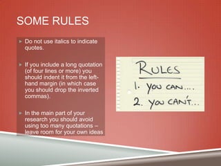 SOME RULES
 Do not use italics to indicate

quotes.
 If you include a long quotation

(of four lines or more) you
should indent it from the lefthand margin (in which case
you should drop the inverted
commas).
 In the main part of your

research you should avoid
using too many quotations –
leave room for your own ideas

 
