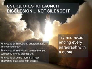 USE QUOTES TO LAUNCH
DISCUSSION… NOT SILENCE IT.

Find ways of introducing quotes that go
against you ideas.
Find ways of interjecting quotes that you
can use to fire up discussion.
Find ways of doing more than just
answering questions with quotes.

Try and avoid
ending every
paragraph with
a quote.

 