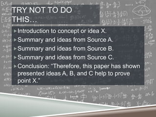 TRY NOT TO DO
THIS…
Introduction to concept or idea X.

Summary and ideas from Source A.
Summary and ideas from Source B.
Summary and ideas from Source C.

Conclusion: “Therefore, this paper has shown

presented ideas A, B, and C help to prove
point X.”

 