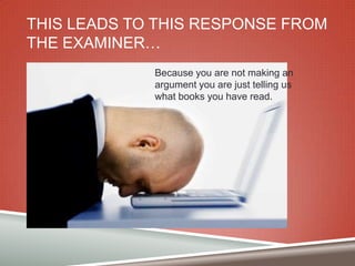 THIS LEADS TO THIS RESPONSE FROM
THE EXAMINER…
Because you are not making an
argument you are just telling us
what books you have read.

 