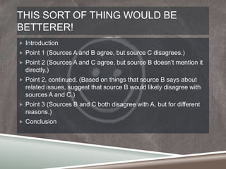 THIS SORT OF THING WOULD BE
BETTERER!
 Introduction
 Point 1 (Sources A and B agree, but source C disagrees.)

 Point 2 (Sources A and C agree, but source B doesn‟t mention it

directly.)
 Point 2, continued. (Based on things that source B says about

related issues, suggest that source B would likely disagree with
sources A and C.)
 Point 3 (Sources B and C both disagree with A, but for different

reasons.)
 Conclusion

 