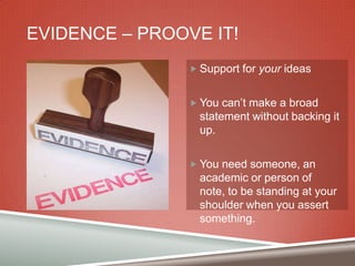 EVIDENCE – PROOVE IT!
 Support for your ideas
 You can‟t make a broad

statement without backing it
up.
 You need someone, an

academic or person of
note, to be standing at your
shoulder when you assert
something.

 