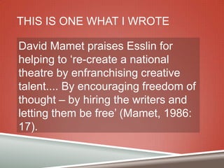 THIS IS ONE WHAT I WROTE
David Mamet praises Esslin for
helping to „re-create a national
theatre by enfranchising creative
talent.... By encouraging freedom of
thought – by hiring the writers and
letting them be free‟ (Mamet, 1986:
17).

 