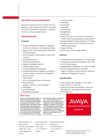 Sicherheit und Zuverlässigkeit                                     • Lautsprechertaste
                                                                       • Stummtaste
    Mit seinem erweiterten Schutz vor Denial-of-Service-               • Headsettaste
    Angriffen und der verbesserten VLAN-Trennung bietet                • Haltentaste
    das 1616 ein hohes Maß an Sicherheit und Qualität,                 • Konferenztaste
    wie Sie es von Avaya erwarten können.                              • Übergabetaste
                                                                       • Trennentaste
    Hauptmerkmale                                                      • Ethernet (10/100) Line Interface mit sekundärem
                                                                         10/100-Port für einen angeschlossenen Laptop oder PC
    Hardware                                                           • Modulschnittstelle für Erweiterungsmodul mit 32 Tasten
                                                                       • PoE 802.3af Class 3-Gerät, unterstützt auch eine
    • Hintergrundbeleuchtetes Display 3,5” Diagonale,                    lokale Stromversorgung
       4 Zeilen mal 24 Zeichen mit verstellbarem Winkel                • Headset Interface
    • Ergonomisches, hörgerätekompatibles Handset für                  • Vorrichtung zur Wandmontage erhältlich
       TTD-Akustikkoppler
    • 16 Anrufanzeige- /Funktionstasten mit zwei LEDs                  Software
       (rot, grün)
    • Vollduplexlautsprecher                                           • Kontakteanwendung unterstützt bis zu 100 Einträge
    • Nachrichtensignalisierung                                        • Anrufprotokollierung enthält mindestens 100 Anrufe
    • Zweifach verstellbarer Standfuß                                  • H.323 Protokoll-Support
    • 4-Wege Navigationstaste                                          • Standardbasierter Code Support: G.711, G.726, G.729A/B
    • Drei kontextbezogene Softkeytasten                               • Es werden folgende Sprachen unterstützt:
    • Lautstärketaste (getrennt regelbare Lautstärke für                 Englisch, Französisch, Spanisch, Deutsch, Italienisch,
       Handset, Headset, Lautsprecher und Klingelton)                    Holländisch, Portugiesisch, Russisch
    • Nachrichtentaste
    • Telefonietaste                                                   Anforderungen
       um zum Haupttelefonmenü zurückzukehren
    • Avaya Menütaste                                                  • Avaya Communication Manager 3.0 oder höher
       (Zugang zu Optionen und Einstellungen)                          • Avaya IP Office 4.2 oder höher
    • Kontakttaste                                                     • Lokale oder zentrale Stromversorgung. Über einen
    • Anrufprotokolltaste                                                802.3af-Switch, oder lokale Stromversorgung.
    • Wahlwiederholungsltaste                                          • HTTP-Dateiserver

  Über Avaya
  Avaya ist ein weltweit führender An­    die Zusammenarbeit von Mitarbei­
  bieter von Kommunikationssyste­         tern, Kunden und Partnern zu
  men für Unternehmen jeder Größen­       optimieren, den Kundenservice zu
  ordnung. Dazu gehören Unified           verbessern und ihre Wettbewerbs­
  Communications­ und Contact Center­     fähigkeit zu erhöhen. Für die Bran­
  Lösungen sowie Dienstleistungen,        chen Fertigung, Finanzdienstleis­
  die sowohl über Avaya direkt als auch   tung, Gesundheitswesen, Hotellerie
  über Vertriebspartner erhältlich        und öffentlicher Dienst stehen                             avaya.de
  sind. Kunden setzen Avaya­Lösungen      spezifische Lösungen zur Verfügung.
  und ­Services ein, um die Effizienz     Weitere Informationen unter
  ihrer Geschäftsprozesse zu steigern,    www.avaya.de.




Avaya GmbH & Co. KG         Avaya Austria GmbH       Avaya Switzerland GmbH
Kleyerstraße 94             Donau-City-Str. 11       Hertistrasse 31
D-60326 Frankfurt /Main     A-1220 Wien              CH-8304 Wallisellen
T 0 800 266 - 10 00         T + 43 1 8 78 70 - 0     T + 41 44 878 1414
                                                                                 © 2009 Alle Rechte liegen bei Avaya Inc. und Avaya GmbH & Co. KG.
infoservice@avaya.com       avaya.at                 avaya.ch
                                                                                 Gedruckt in Deutschland auf 100 % chlorfreiem Papier.
avaya.de                                                                         LB3384· GE · 1.2/0109 WAK · Änderungen vorbehalten.
 