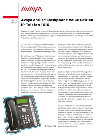 FACT   Avaya one-X™ Deskphone Value Edition
SHEET
        IP Telefon 1616
        Avaya one-X TM ist ein Portfolio von Kommunikationslösungen, die dem Anwender eine leistungsstarke und konsis-
        tente Kommunikationserfahrung ermöglichen – über eine Vielzahl von Geräten und Schnittstellen hinweg.
        Avaya one-X TM Lösungen bieten intelligenten Zugang zu intelligenter Kommunikation und erzeugen so eine höhere
        Produktivität und Wettbewerbsvorteil.



        Die Avaya one-X TM Deskphone Value Edition ist eine         Das Avaya IP-Telefon 1616 wurde für den „Navigator“-
        Familie kostengünstiger IP-Telefone, die vertrauten Leis-   Anwendertyp entwickelt. Rezeptionisten in Zweigstellen,
        tungsmerkmale zu einem attraktiven Preis für Kunden         Sekretärinnen und Manager sind Beispiele für Benutzer
        mit grundlegenden Kommunikationsanforderungen bieten.       des Typs Navigator – Anwender, die an einem typi-
                                                                    schen Tag eingehende Anrufe entgegennehmen, Kunden
        Die Telefone der one-X TM Deskphone Value Edition ver-      mit verschiedenen Abteilungen oder Nebenstellen ver-
        fügen über die Zuverlässigkeit, die Sie von Avaya           binden und verschiedene Leitungsanzeigen überwachen.
        erwarten, und bieten wichtige Leistungsmerkmale und         Für den Anwender des Typs Navigator bietet das 1616
        Funktionen, die in preisgünstigen Modellen nur selten       die meisten Leitungs- /Funktions- /Zielwahltasten per
        anzufinden sind. Die Avaya one-X TM Deskphone Value         einfachem Tastendruck, ohne dass man im Display durch
        Edition kombiniert traditionelle Telefonfunktionalität      Listen blättern muss.
        wie z. B. LED-Leuchten und fest programmierte Funk-
        tionstasten (z. B. Konferenz, Übergabe, Halten) mit         Das Avaya 1616 unterstützt 16 Anrufanzeigen / Funk-
        dem Allerneuesten im Bereich Benutzererfahrung wie          tionstasten auf dem Telefon selbst – und ein Erweite-
        z. B. Softkeys, einem Navigationsrad und kontextsen-        rungsmodul mit 32 Tasten liefert Zugriff auf insgesamt
        sitiven Benutzeroberflächen in ausgewählten Modellen.       48 Funktionstasten oder Zielwahltasten. Jede der
        Standardmäßig gehören ebenfalls dazu: 2-Wege Laut-          Tasten verfügt über zwei LEDs (rot, grün), die dem Be-
        sprecher, hintergrundbeleuchtete Displays und Multi-        nutzer explizit den Status anzeigen. Um ein vertrautes
        Line-Funktionalität. Die Modelle der Avaya one-X   TM
                                                                    Look and Feel zu vermitteln, verfügt das 1616 über
        Deskphone Value Edition verfügen über ein stilvolles        fest programmierte Tasten für gebräuchliche Telefon-
        Design und sind ein cleveres Accessoire für jedes La-       funktionen wie z. B. Konferenz, Beenden, Halten und
        dengeschäft, Unternehmensbüro und jede Filiale.             Stummschalten. Darüber hinaus umfasst das 1616 einen
                                                                    qualitativ hochwertigen Vollduplexlautsprecher und
                                                                    unterstützt über die integrierte Kopfhörer-Anschluss-
                                                                    buchse ein breites Portfolio drahtgebundener und draht-
                                                                    loser Avaya Headsets.


                                                                    Das 1616 verfügt über eine kontextsensitive Benutzer-
                                                                    oberfläche sowie drei Softkeys und eine 4-Wege Naviga-
                                                                    tionstaste – ideal, um durch Kontaktlisten oder Anruf-
                                                                    protokolle zu blättern. Der Betrachtungswinkel für das
                                                                    Display des 1616 kann verstellt werden und misst vier
                                                                    Zeilen mal 24 Zeichen. Zusätzliche Informationen zum
                                                                    Anrufer werden mit aktiven Anzeigen für eine einfachere
                                                                    Anrufbearbeitung dargestellt. Das Display ist für ein
                                                                    leichteres Ablesen bei unterschiedlichsten Lichtbedin-
                                              IP-Telefon 1616       gungen hintergrundbeleuchtet.
 