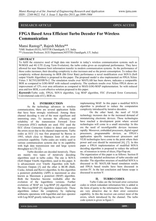 Mansi Rastogi et al Int. Journal of Engineering Research and Application
ISSN : 2248-9622, Vol. 3, Issue 5, Sep-Oct 2013, pp.1899-1904

RESEARCH ARTICLE

www.ijera.com

OPEN ACCESS

FPGA Based Area Efficient Turbo Decoder For Wireless
Communication
Mansi Rastogi*, Rajesh Mehra**
*(ME Student (ECE), NITTTR Chandigarh, UT, India
** (Associate Professor, ECE Department,NITTTR Chandigarh, UT, India)

ABSTRACT
To fulfil the extensive need of high data rate transfer in today’s wireless communication systems such as
WiMAX and 4G LTE (Long Term Evolution), the turbo codes gives an exceptional performance. They have
allowed for near Shannon limit information transfer in modern communication systems. As the performance of
these codes increases, their decoding complexity is also increases and so the power consumption. To reduce this
complexity without decreasing its BER (Bit Error Rate) performance a novel modification over SOVA (Soft
output Viterbi Algorithm) is proposed in this paper. The proposed model is also implemented on FPGA Xilinx
Virtex 5 XC5VLX85ff676-2. The simulation results over MATLAB has been shown, indicates a comparable
BER as compared to LOG-MAP with reduced complexity. The synthesis results over Xilinx FPGA shows an
improvement of 12% over area utilization as compared to MAX-LOG-MAP implementation. So with reduced
area and low BER, a cost effective solution proposed in this paper.
Keywords-Turbo code, FPGA, SOVA algorithm, Log MAP algorithm, FEC (Forward Error Correction),
Convolutional code (CC), BER etc.

I.

INTRODUCTION

As the technology advances in wireless
communication, there are several application fields
that have been strongly reinforced. Among these
channel decoding is one of the most significant and
interesting ones. To increase the efficiency and
reliability of the transmission Forward Error
Correction (FEC) methods are used. FEC used the
ECC (Error Correction Codes) to detect and correct
the errors occur due to the channel impairments. Turbo
codes as ECC [1] was first proposed by Berrou in
1993, which close to Shannon limit of the error
correction capability. Turbo codes are widely used in
various communication systems due to its capability
with high data transmission rate and large system
throughput in LTE [2].
Turbo decoders are decoded iteratively. There
are mainly two types of iteratively decoding
algorithms used in turbo codes. The one is SOVA
(Soft Output Viterbi Algorithm), used in this paper. It
is advancement over Viterbi Algorithm with SoftDecision Outputs [3] and the other is BCJR (Bahl,
Cocke, Jelinek and Raviv) algorithm. In this algorithm
a posteriori probability (APP) is maximized so also
known as Maximum a posteriori (MAP) algorithm.
Both the branches become workable after the
evolution of the logarithmic versions. Further
evolutions of MAP are Log-MAP [4] algorithm and
the Max-Log-MAP [5] algorithm respectively. These
algorithms reduce the complexity by replacing
arithmetic operations with logarithm and max operator
with Log-MAP greatly reducing the cost of

www.ijera.com
Page

implementing MAP. In this paper a modified SOVA
algorithm is produced to reduce the computation
complexity introduced by iterative decoders.
On the other hand, the need of VLSI
technology increases due to the increased demand of
miniaturizing electronic devices. These technologies
have reached a development point where several
technologies will come in a small microchip. In this
era the need of reconfigurable devices increases
rapidly. Moreover, embedded processors, digital signal
processors, programmable devices, as FPGA’s
application specific instruction-set processors and
VLSI technologies have come to the point where their
power and cost should be minimized [6], [7]. In this
paper a FPGA implementation of modified SOVA
decoding algorithm is proposed to reduce the utilized
no. of resources in terms of slices, Flip-Flop etc.
The organization of this paper is as follows. Section II
contains the detailed architecture of turbo encoder and
decoder. The algorithm structure of modified SOVA is
discussed in III. MATLAB based simulation results
and FPGA based results have been discussed in
section IV. In the last conclusion and future scope is
discussed in section V.

II.

TURBO CODES

Turbo Codes are the forward error correction
codes in which redundant information bits is added in
the form of parity to the information bits. These codes
are very attractive due to their error corrective
capability. In this the receiver can correct most of the
errors, which introduced by the channel. The turbo
code system is given in figure 1.
1899 |

 