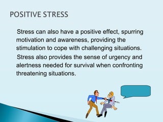 Stress can also have a positive effect, spurring
motivation and awareness, providing the
stimulation to cope with challenging situations.
Stress also provides the sense of urgency and
alertness needed for survival when confronting
threatening situations.
 