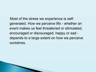 Most of the stress we experience is self-
generated. How we perceive life - whether an
event makes us feel threatened or stimulated,
encouraged or discouraged, happy or sad -
depends to a large extent on how we perceive
ourselves.
 