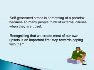 Self-generated stress is something of a paradox,
because so many people think of external causes
when they are upset.
Recognising that we create most of our own
upsets is an important first step towards coping
with them.
 
