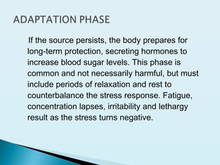 If the source persists, the body prepares for
long-term protection, secreting hormones to
increase blood sugar levels. This phase is
common and not necessarily harmful, but must
include periods of relaxation and rest to
counterbalance the stress response. Fatigue,
concentration lapses, irritability and lethargy
result as the stress turns negative.
 