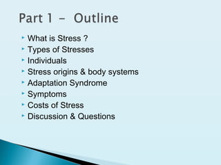  What is Stress ?
 Types of Stresses
 Individuals
 Stress origins & body systems
 Adaptation Syndrome
 Symptoms
 Costs of Stress
 Discussion & Questions
 