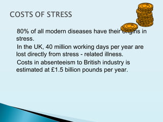80% of all modern diseases have their origins in
stress.
In the UK, 40 million working days per year are
lost directly from stress - related illness.
Costs in absenteeism to British industry is
estimated at £1.5 billion pounds per year.
 