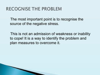 The most important point is to recognise the
source of the negative stress.
This is not an admission of weakness or inability
to cope! It is a way to identify the problem and
plan measures to overcome it.
 