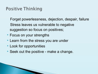 Forget powerlessness, dejection, despair, failure
Stress leaves us vulnerable to negative
suggestion so focus on positives;
 Focus on your strengths
 Learn from the stress you are under
 Look for opportunities
 Seek out the positive - make a change.
 