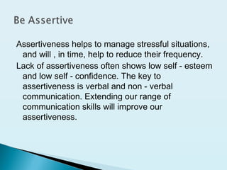 Assertiveness helps to manage stressful situations,
and will , in time, help to reduce their frequency.
Lack of assertiveness often shows low self - esteem
and low self - confidence. The key to
assertiveness is verbal and non - verbal
communication. Extending our range of
communication skills will improve our
assertiveness.
 