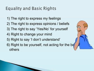 1) The right to express my feelings
2) The right to express opinions / beliefs
3) The right to say ‘Yes/No’ for yourself
4) Right to change your mind
5) Right to say ‘I don’t understand’
6) Right to be yourself, not acting for the benefit of
others
 