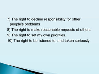 7) The right to decline responsibility for other
people’s problems
8) The right to make reasonable requests of others
9) The right to set my own priorities
10) The right to be listened to, and taken seriously
 