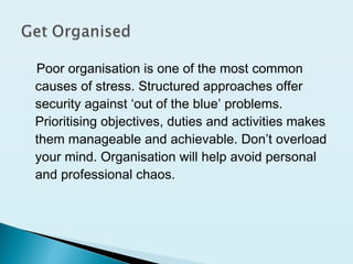 Poor organisation is one of the most common
causes of stress. Structured approaches offer
security against ‘out of the blue’ problems.
Prioritising objectives, duties and activities makes
them manageable and achievable. Don’t overload
your mind. Organisation will help avoid personal
and professional chaos.
 