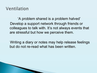 ‘A problem shared is a problem halved’
Develop a support network through friends or
colleagues to talk with. It’s not always events that
are stressful but how we perceive them.
Writing a diary or notes may help release feelings
but do not re-read what has been written.
 