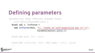 #EUds5
Defining parameters
68
private[som] trait SOMParams extends Params
with DefaultParamsWritable {
final val x: IntParam =
new IntParam(this, "x", "width of self-organizing map (>= 1)",
ParamValidators.gtEq(1))
final def getX: Int = $(x)
final def setX(value: Int): this.type = set(x, value)
// ...
private[som] trait SOMParams extends Params
with DefaultParamsWritable {
final val x: IntParam =
new IntParam(this, "x", "width of self-organizing map (>= 1)",
ParamValidators.gtEq(1))
final def getX: Int = $(x)
final def setX(value: Int): this.type = set(x, value)
// ...
 