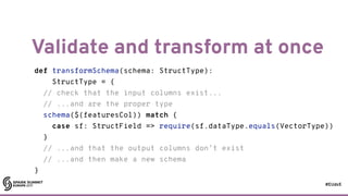 #EUds5
Validate and transform at once
75
def transformSchema(schema: StructType):
StructType = {
// check that the input columns exist...
// ...and are the proper type
schema($(featuresCol)) match {
case sf: StructField => require(sf.dataType.equals(VectorType))
}
// ...and that the output columns don’t exist
// ...and then make a new schema
}
 