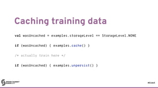 #EUds5
Caching training data
82
val wasUncached = examples.storageLevel == StorageLevel.NONE
if (wasUncached) { examples.cache() }
/* actually train here */
if (wasUncached) { examples.unpersist() }
 