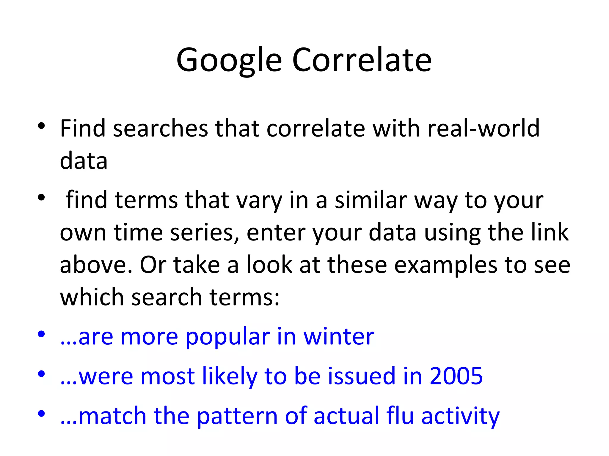 Google Correlate
• Find searches that correlate with real-world
data
• find terms that vary in a similar way to your
own time series, enter your data using the link
above. Or take a look at these examples to see
which search terms:
• …are more popular in winter
• …were most likely to be issued in 2005
• …match the pattern of actual flu activity
 