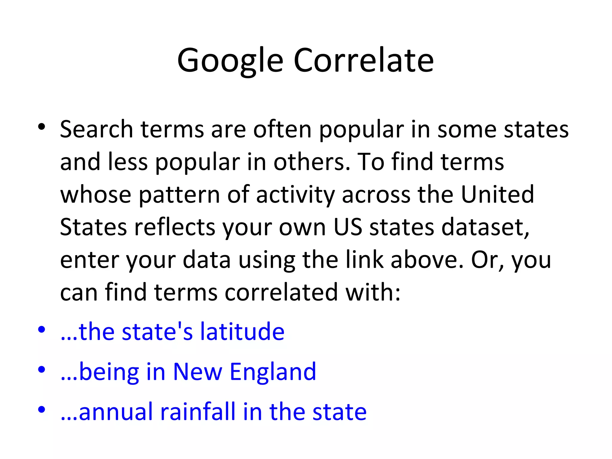 Google Correlate
• Search terms are often popular in some states
and less popular in others. To find terms
whose pattern of activity across the United
States reflects your own US states dataset,
enter your data using the link above. Or, you
can find terms correlated with:
• …the state's latitude
• …being in New England
• …annual rainfall in the state
 