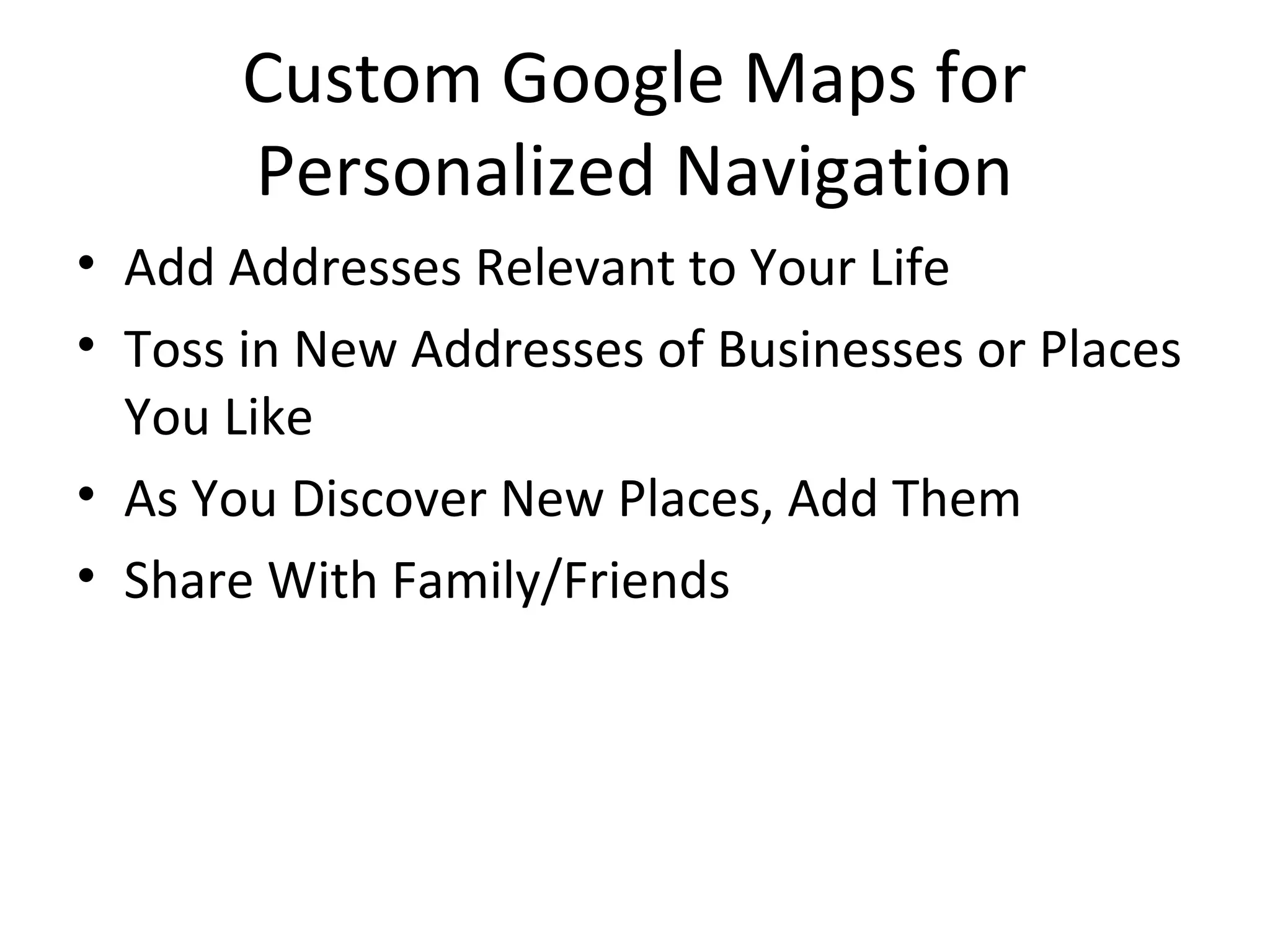 Custom Google Maps for
Personalized Navigation
• Add Addresses Relevant to Your Life
• Toss in New Addresses of Businesses or Places
You Like
• As You Discover New Places, Add Them
• Share With Family/Friends
 