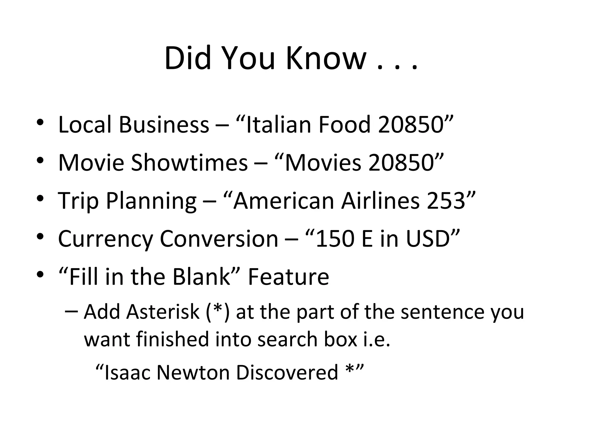 Did You Know . . .
• Local Business – “Italian Food 20850”
• Movie Showtimes – “Movies 20850”
• Trip Planning – “American Airlines 253”
• Currency Conversion – “150 E in USD”
• “Fill in the Blank” Feature
– Add Asterisk (*) at the part of the sentence you
want finished into search box i.e.
“Isaac Newton Discovered *”
 