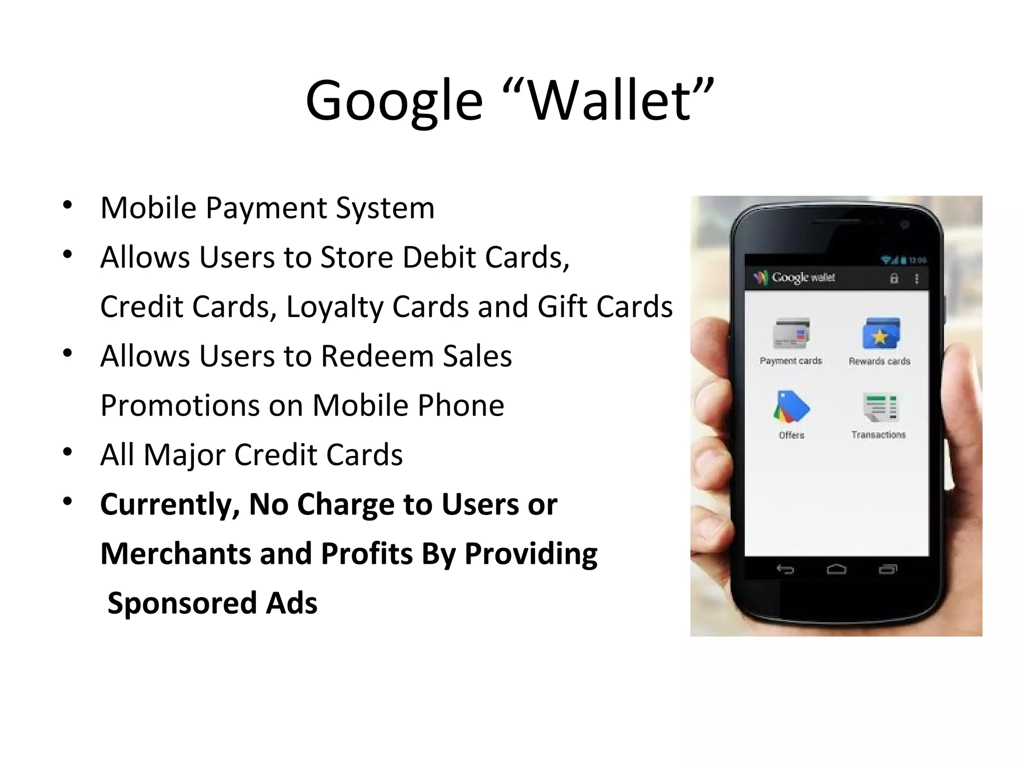 Google “Wallet”
• Mobile Payment System
• Allows Users to Store Debit Cards,
Credit Cards, Loyalty Cards and Gift Cards
• Allows Users to Redeem Sales
Promotions on Mobile Phone
• All Major Credit Cards
• Currently, No Charge to Users or
Merchants and Profits By Providing
Sponsored Ads
 