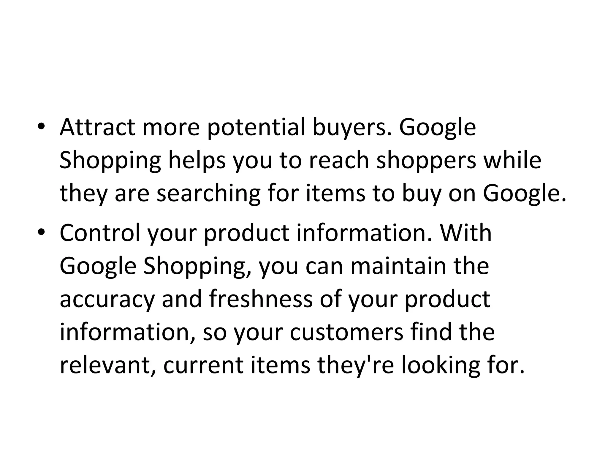 • Attract more potential buyers. Google
Shopping helps you to reach shoppers while
they are searching for items to buy on Google.
• Control your product information. With
Google Shopping, you can maintain the
accuracy and freshness of your product
information, so your customers find the
relevant, current items they're looking for.
 