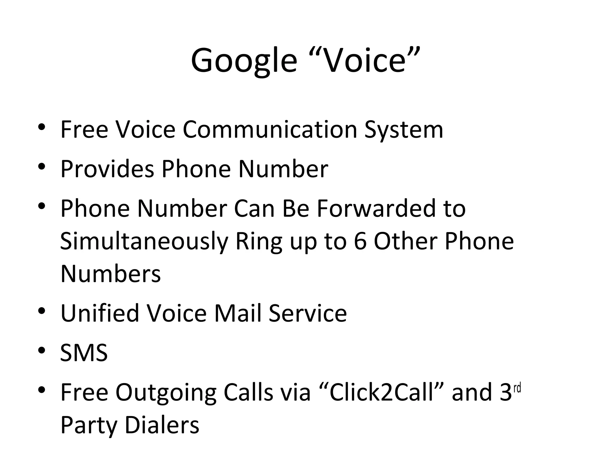 Google “Voice”
• Free Voice Communication System
• Provides Phone Number
• Phone Number Can Be Forwarded to
Simultaneously Ring up to 6 Other Phone
Numbers
• Unified Voice Mail Service
• SMS
• Free Outgoing Calls via “Click2Call” and 3rd
Party Dialers
 
