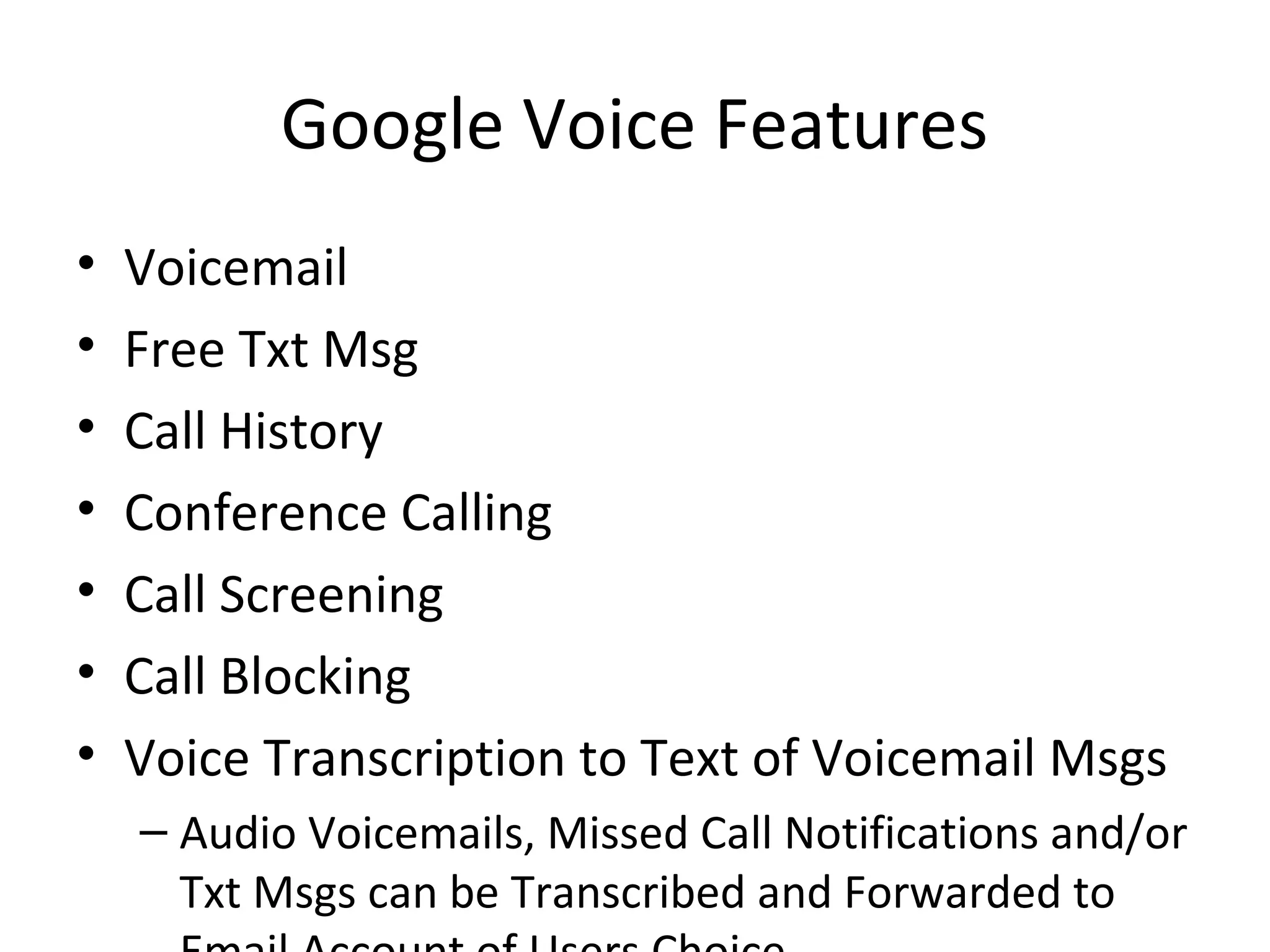 Google Voice Features
• Voicemail
• Free Txt Msg
• Call History
• Conference Calling
• Call Screening
• Call Blocking
• Voice Transcription to Text of Voicemail Msgs
– Audio Voicemails, Missed Call Notifications and/or
Txt Msgs can be Transcribed and Forwarded to
 