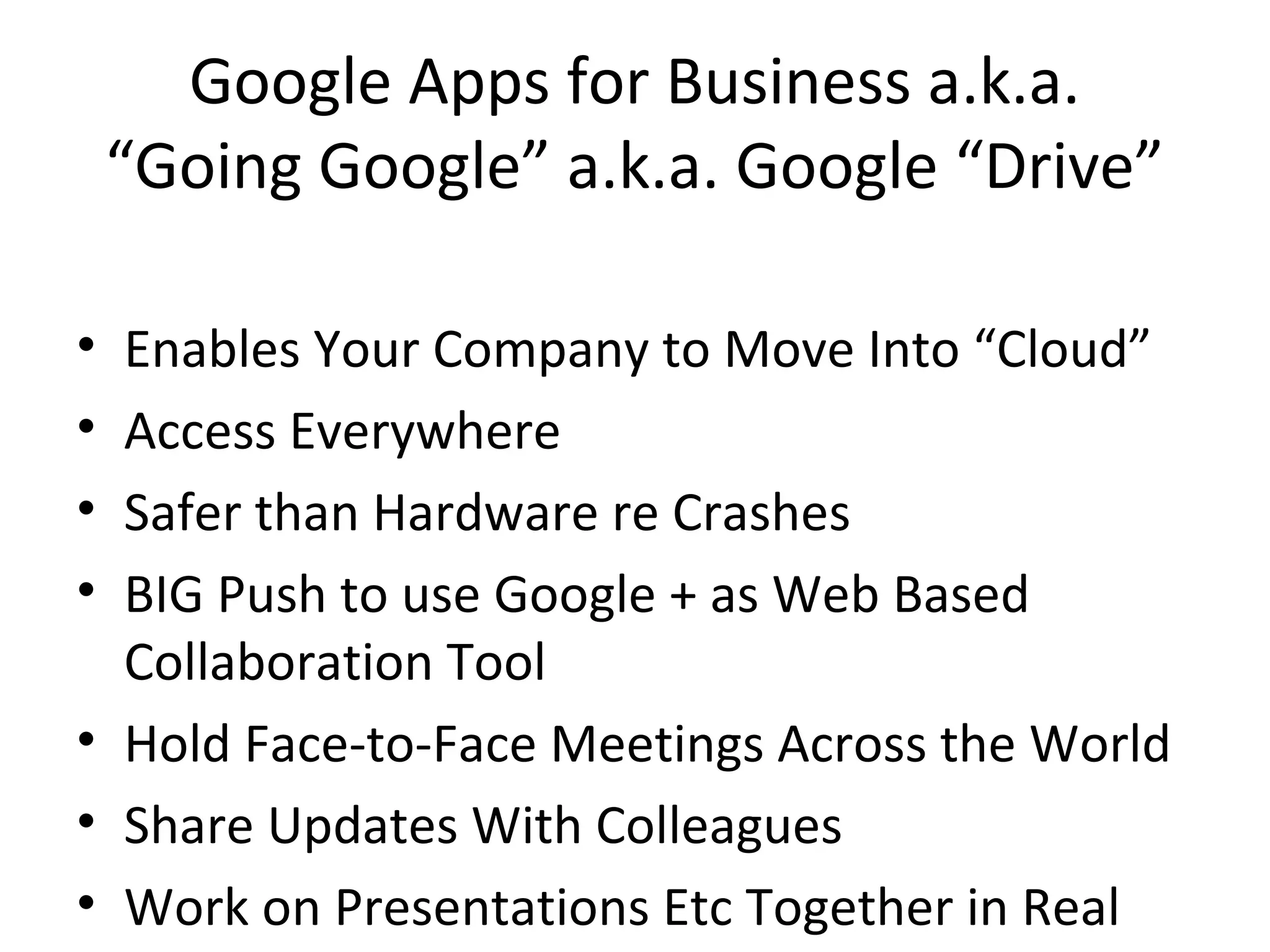 Google Apps for Business a.k.a.
“Going Google” a.k.a. Google “Drive”
• Enables Your Company to Move Into “Cloud”
• Access Everywhere
• Safer than Hardware re Crashes
• BIG Push to use Google + as Web Based
Collaboration Tool
• Hold Face-to-Face Meetings Across the World
• Share Updates With Colleagues
• Work on Presentations Etc Together in Real
 
