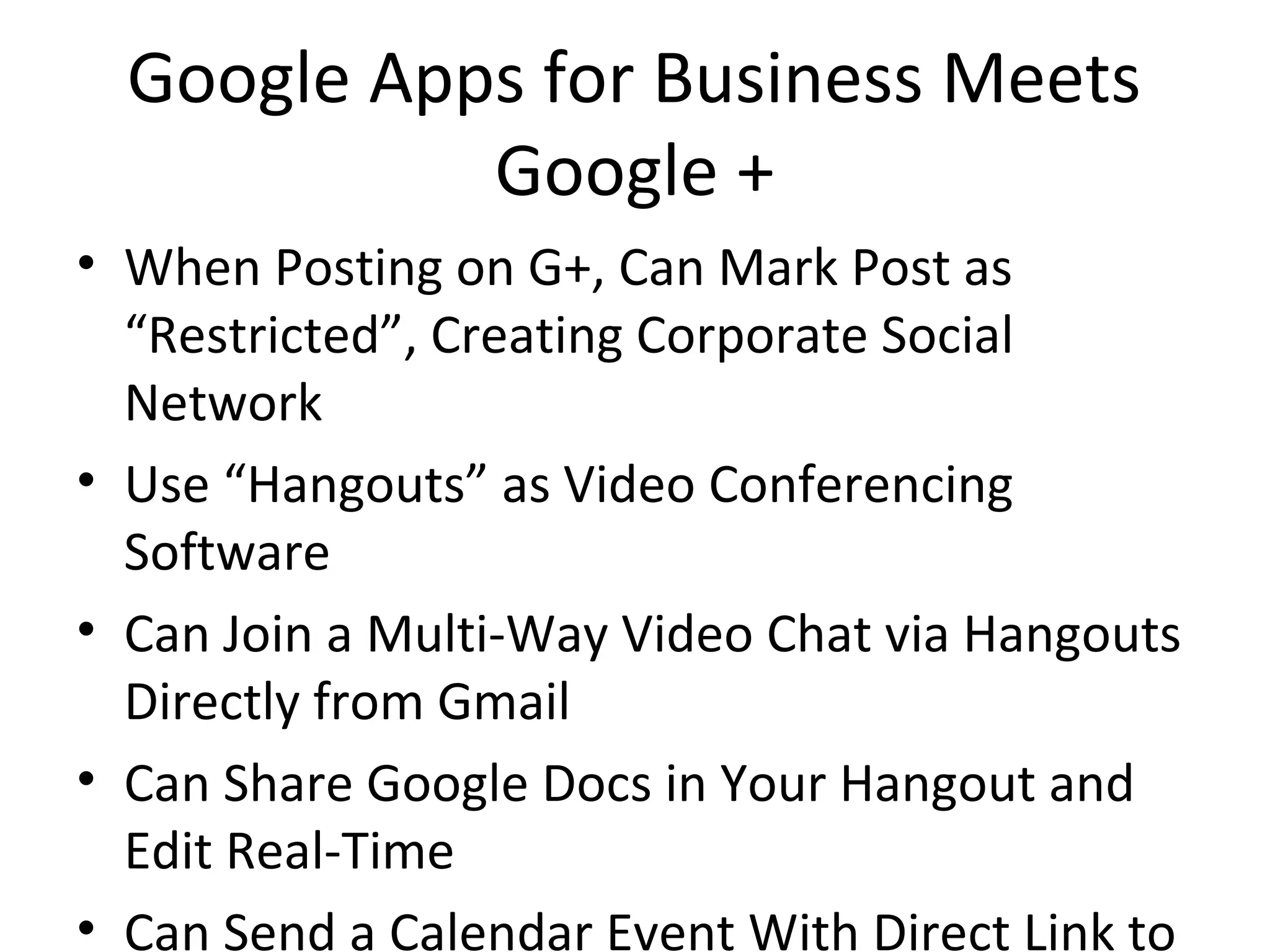 Google Apps for Business Meets
Google +
• When Posting on G+, Can Mark Post as
“Restricted”, Creating Corporate Social
Network
• Use “Hangouts” as Video Conferencing
Software
• Can Join a Multi-Way Video Chat via Hangouts
Directly from Gmail
• Can Share Google Docs in Your Hangout and
Edit Real-Time
• Can Send a Calendar Event With Direct Link to
 