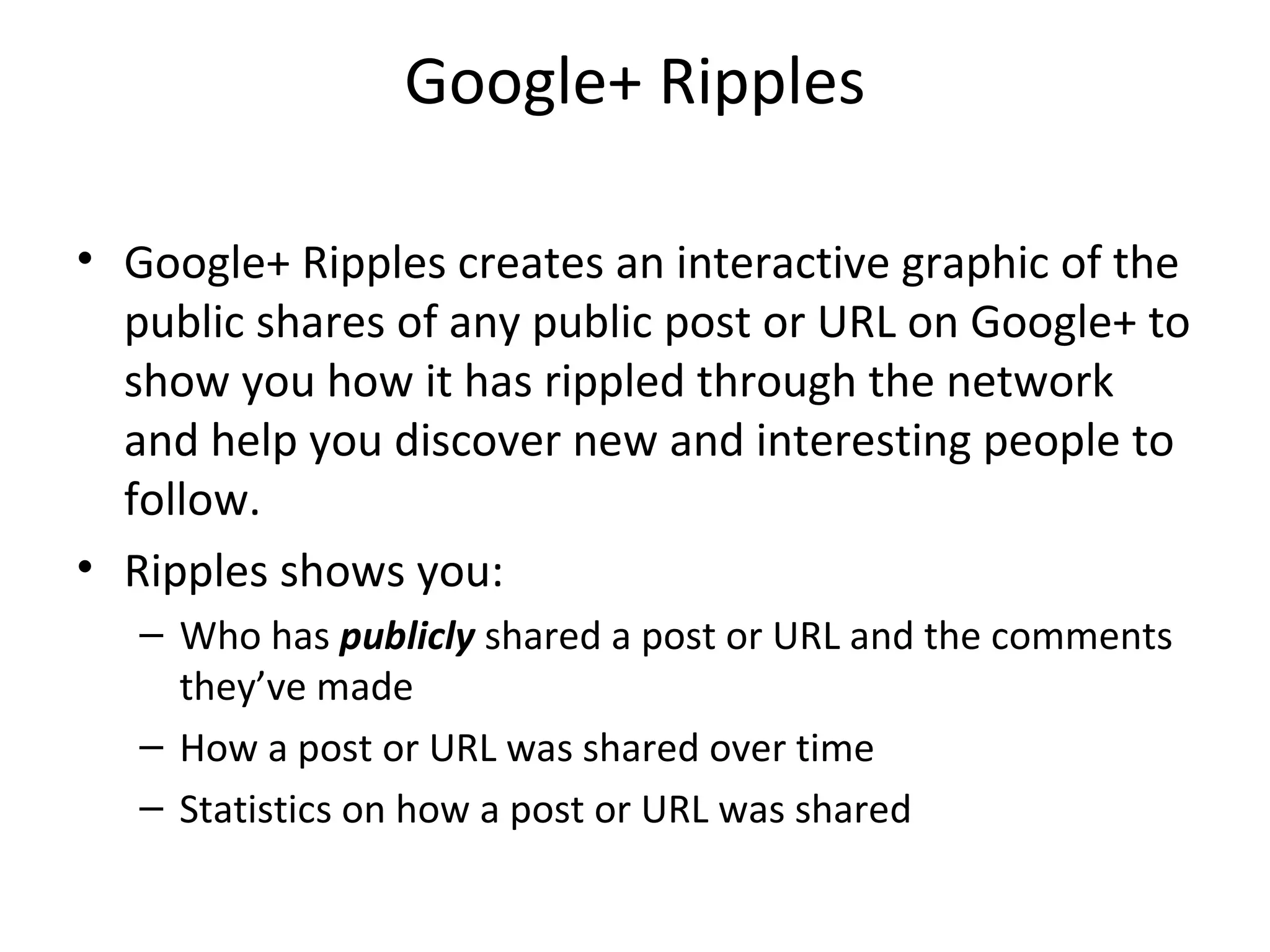 Google+ Ripples
• Google+ Ripples creates an interactive graphic of the
public shares of any public post or URL on Google+ to
show you how it has rippled through the network
and help you discover new and interesting people to
follow.
• Ripples shows you:
– Who has publicly shared a post or URL and the comments
they’ve made
– How a post or URL was shared over time
– Statistics on how a post or URL was shared
 