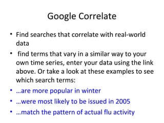 Google Correlate
• Find searches that correlate with real-world
data
• find terms that vary in a similar way to your
own time series, enter your data using the link
above. Or take a look at these examples to see
which search terms:
• …are more popular in winter
• …were most likely to be issued in 2005
• …match the pattern of actual flu activity
 
