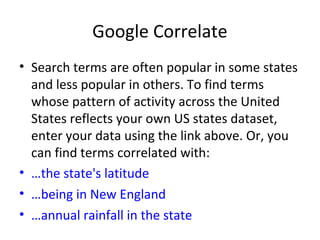 Google Correlate
• Search terms are often popular in some states
and less popular in others. To find terms
whose pattern of activity across the United
States reflects your own US states dataset,
enter your data using the link above. Or, you
can find terms correlated with:
• …the state's latitude
• …being in New England
• …annual rainfall in the state
 