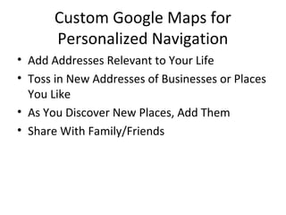 Custom Google Maps for
Personalized Navigation
• Add Addresses Relevant to Your Life
• Toss in New Addresses of Businesses or Places
You Like
• As You Discover New Places, Add Them
• Share With Family/Friends
 