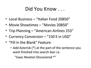 Did You Know . . .
• Local Business – “Italian Food 20850”
• Movie Showtimes – “Movies 20850”
• Trip Planning – “American Airlines 253”
• Currency Conversion – “150 E in USD”
• “Fill in the Blank” Feature
– Add Asterisk (*) at the part of the sentence you
want finished into search box i.e.
“Isaac Newton Discovered *”
 